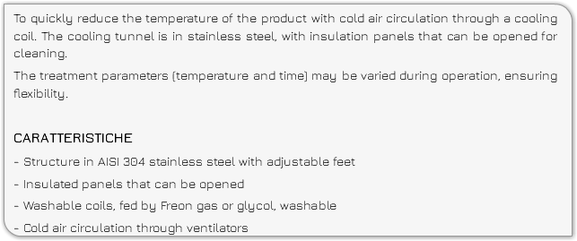 To quickly reduce the temperature of the product with cold air circulation through a cooling coil. The cooling tunnel is in stainless steel, with insulation panels that can be opened for cleaning. The treatment parameters (temperature and time) may be varied during operation, ensuring flexibility. CARATTERISTICHE - Structure in AISI 304 stainless steel with adjustable feet - Insulated panels that can be opened - Washable coils, fed by Freon gas or glycol, washable - Cold air circulation through ventilators