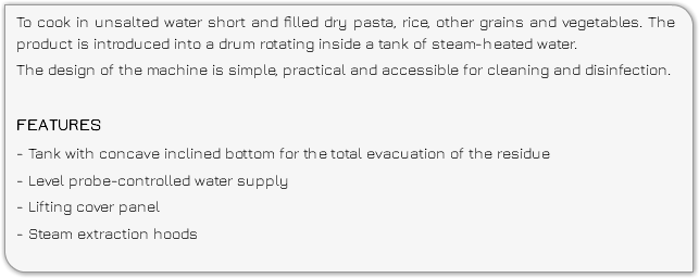 To cook in unsalted water short and filled dry pasta, rice, other grains and vegetables. The product is introduced into a drum rotating inside a tank of steam-heated water. The design of the machine is simple, practical and accessible for cleaning and disinfection. FEATURES - Tank with concave inclined bottom for the total evacuation of the residue - Level probe-controlled water supply - Lifting cover panel - Steam extraction hoods