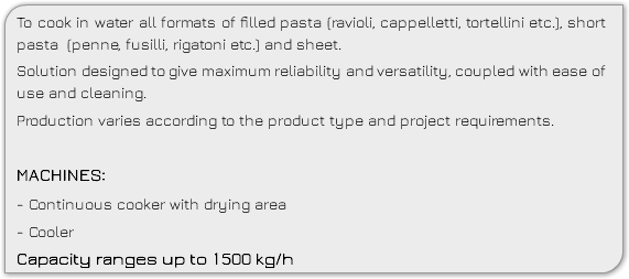 To cook in water all formats of filled pasta (ravioli, cappelletti, tortellini etc.), short pasta (penne, fusilli, rigatoni etc.) and sheet. Solution designed to give maximum reliability and versatility, coupled with ease of use and cleaning. Production varies according to the product type and project requirements. MACHINES: - Continuous cooker with drying area - Cooler Capacity ranges up to 1500 kg/h 