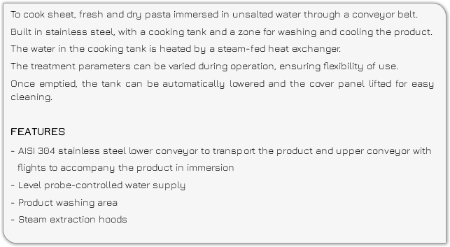 To cook sheet, fresh and dry pasta immersed in unsalted water through a conveyor belt. Built in stainless steel, with a cooking tank and a zone for washing and cooling the product. The water in the cooking tank is heated by a steam-fed heat exchanger. The treatment parameters can be varied during operation, ensuring flexibility of use. Once emptied, the tank can be automatically lowered and the cover panel lifted for easy cleaning. FEATURES - AISI 304 stainless steel lower conveyor to transport the product and upper conveyor with flights to accompany the product in immersion - Level probe-controlled water supply - Product washing area - Steam extraction hoods 